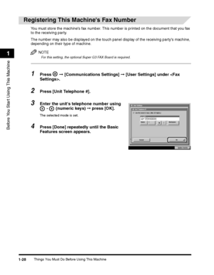 Page 54Things You Must Do Before Using This Machine1-28
Before You Start Using This Machine
1
Registering This Machines Fax Number
You must store the machines fax number. This number is printed on the document that you fax 
to the receiving party.
The number may also be displayed on the touch panel display of the receiving partys machine, 
depending on their type of machine.
NOTE
For this setting, the optional Super G3 FAX Board is required.
1Press  ➞ [Communications Settings] ➞ [User Settings] under .
2Press...