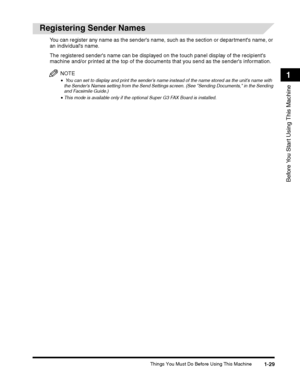 Page 55Things You Must Do Before Using This Machine1-29
Before You Start Using This Machine
1
Registering Sender Names
You can register any name as the senders name, such as the section or departments name, or 
an individuals name.
The registered senders name can be displayed on the touch panel display of the recipients 
machine and/or printed at the top of the documents that you send as the senders information.
NOTE
• You can set to display and print the senders name instead of the name stored as the units...