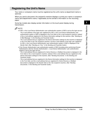Page 57Things You Must Do Before Using This Machine1-31
Before You Start Using This Machine
1
 
Registering the Units Name
Your name or companys name must be registered as the units name (a department name is 
optional).
When you send a document, the recipients machine displays or prints your name or companys 
name (and departments name, if applicable) as the senders information on the recording 
paper.
Some fax models also display sender information on the touch panel display during transmission.
NOTE
•If SDL...