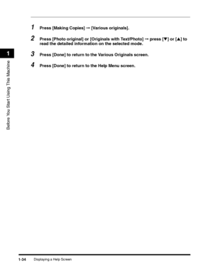 Page 60Displaying a Help Screen1-34
Before You Start Using This Machine
1
1Press [Making Copies] ➞ [Various originals].
2Press [Photo original] or [Originals with Text/Photo] ➞ press [▼] or [▲] to 
read the detailed information on the selected mode.
3Press [Done] to return to the Various Originals screen.
4Press [Done] to return to the Help Menu screen.
 