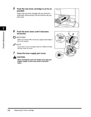 Page 68Replacing the Toner Cartridge2-8
Routine Maintenance
2
5Push the new toner cartridge in as far as 
possible.
Support the new toner cartridge with your hand from 
underneath while pushing it into the machine with your other hand.
6Push the lever down until it becomes 
horizontal.
IMPORTANT
Make sure that the ▼ on the lever is aligned with the   of the Lock position.
NOTE
If you insert a toner cartridge made for a different model, the lever does not move.
7Close the toner supply port cover.
CAUTION
When...