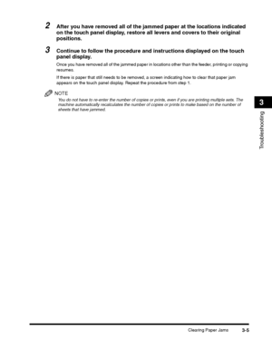 Page 73Clearing Paper Jams3-5
Troubleshooting
3
2After you have removed all of the jammed paper at the locations indicated 
on the touch panel display, restore all levers and covers to their original 
positions.
3Continue to follow the procedure and instructions displayed on the touch 
panel display.
Once you have removed all of the jammed paper in locations other than the feeder, printing or copying 
resumes.
If there is paper that still needs to be removed, a screen indicating how to clear that paper jam...