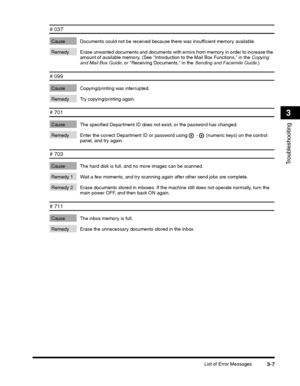 Page 75List of Error Messages3-7
Troubleshooting
3
# 037 
Cause Documents could not be received because there was insufficient memory available. 
Remedy Erase unwanted documents and documents with errors from memory in order to increase the amount of available memory. (See Introduction to the Mail Box Functions, in the Copying and Mail Box Guide, or Receiving Documents, in the Sending and Facsimile Guide.)
# 099
Cause Copying/printing was interrupted.
Remedy Try copying/printing again.
# 701 
Cause The...