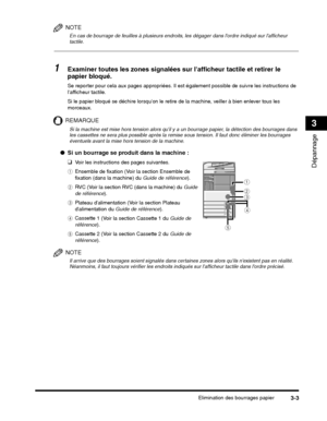 Page 157Elimination des bourrages papier3-3
Dépannage
3
NOTE
En cas de bourrage de feuilles à plusieurs endroits, les dégager dans lordre indiqué sur lafficheur 
tactile.
1Examiner toutes les zones signalées sur lafficheur tactile et retirer le 
papier bloqué.
Si le papier bloqué se déchire lorsquon le retire de la machine, veiller à bien enlever tous les 
morceaux.
REMARQUE
e Cassette 2 (Voir la section Cassette 2 du  Guide de 
référence ).
NOTE
Il arrive que des bourrages soient signalés dans certaines zones...