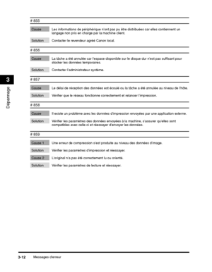 Page 166Messages derreur3-12
Dépannage
3
# 855
Cause Les informations de périphérique nont pas pu être distribuées car elles contiennent un 
langage non pris en charge par la machine client.
Solution Contacter le revendeur agréé Canon local.
# 856
Cause La tâche a été annulée car lespace disponi ble sur le disque dur nest pas suffisant pour 
stocker les données temporaires.
Solution Contacter ladministrateur système.
# 857
Cause Le délai de réception des  données est écoulé ou la tâche a été annulée au niveau de...