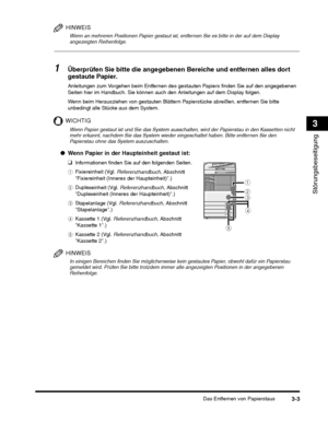 Page 243Das Entfernen von Papierstaus3-3
Störungsbeseitigung
3
HINWEIS
Wenn an mehreren Positionen Papier gestaut ist, entfernen Sie es bitte in der auf dem Display 
angezeigten Reihenfolge.
1Überprüfen Sie bitte die angegebenen Bereiche und entfernen alles dort 
gestaute Papier.
Wenn beim Herausziehen von gestauten Blättern Papierstücke abreißen, entfernen Sie bitte 
unbedingt alle Stücke aus dem System.
WICHTIG
e Kassette 2 (Vgl.  Referenzhandbuch, Abschnitt 
Kassette 2.)
HINWEIS
In einigen Bereichen finden...