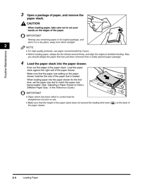 Page 62Loading Paper2-4
Routine Maintenance
2
CAUTION
When loading paper, take care not to cut your 
hands on the edges of the paper.
IMPORTANT
Rewrap any remaining paper in its original package, and 
store it in a dry place, away from direct sunlight.
NOTE
•For high quality printouts, use paper recommended by Canon.
When loading paper into the paper drawer for the first 
time, set the paper size dial to match the paper size 
being loaded. (See Adjusting a Paper Drawer to Hold a 
Different Paper Size, in the...