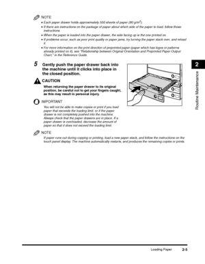 Page 63Loading Paper2-5
Routine Maintenance
2
NOTE
•Each paper drawer holds approximately 550 sheets of paper (80 g/m2).
CAUTION
When returning the paper drawer to its original 
position, be careful not to get your fingers caught, 
as this may result in personal injury.
IMPORTANT
You will not be able to make copies or print if you load 
paper that exceeds the loading limit, or if the paper 
drawer is not completely pushed into the machine. 
Always check that the paper drawers are in place. If a 
paper drawer is...