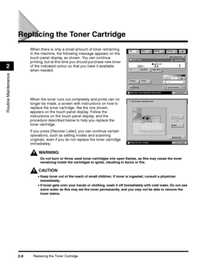 Page 64Replacing the Toner Cartridge2-6
Routine Maintenance
2
Replacing the Toner Cartridge
If you press [Recover Later], you can continue certain 
operations, such as setting modes and scanning 
originals, even if you do not replace the toner cartridge 
immediately.
WARNING
Do not burn or throw used toner cartridges into open flames, as this may cause the toner 
remaining inside the cartridges to ignite, resulting in burns or fire.
CAUTION
 