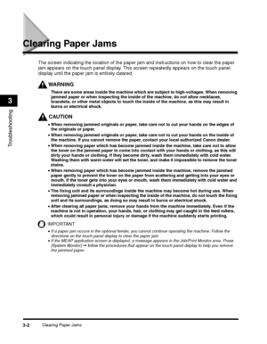 Page 70Clearing Paper Jams3-2
Troubleshooting
3
Clearing Paper Jams
WARNING
There are some areas inside the machine which are subject to high-voltages. When removing 
jammed paper or when inspecting the inside of the machine, do not allow necklaces, 
bracelets, or other metal objects to touch the inside of the machine, as this may result in 
burns or electrical shock.
CAUTION
•When removing jammed originals or paper, take care not to cut your hands on the edges of 
the originals or paper.
•After clearing all...