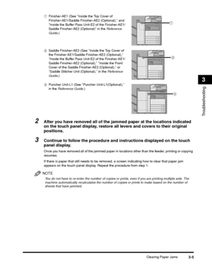 Page 73Clearing Paper Jams3-5
Troubleshooting
3
If there is paper that still needs to be removed, a screen indicating how to clear that paper jam 
appears on the touch panel display. Repeat the procedure from step 1.
NOTE
You do not have to re-enter the number of copies or prints, even if you are printing multiple sets. The 
machine automatically recalculates the number of c opies or prints to make based on the number of 
sheets that have jammed.
g
h
i
 