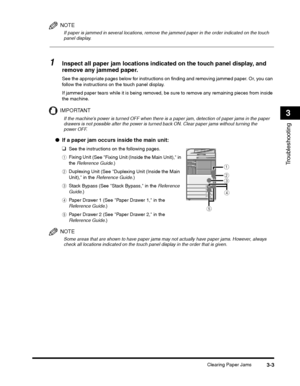 Page 71Clearing Paper Jams3-3
Troubleshooting
3
NOTE
If paper is jammed in several locations, remove the jammed paper in the order indicated on the touch 
panel display.
1Inspect all paper jam locations indicated on the touch panel display, and 
remove any jammed paper.
If jammed paper tears while it is being removed, be sure to remove any remaining pieces from inside 
the machine.
IMPORTANT
ePaper Drawer 2 (See Paper Drawer 2, in the 
Reference Guide .)
NOTE
Some areas that are shown to have paper jams may not...