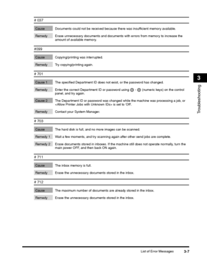 Page 75List of Error Messages3-7
Troubleshooting
3
# 037
Cause Documents could not be received because there was insufficient memory available.
Remedy Erase unnecessary documents and documents wi th errors from memory to increase the 
amount of available memory. 
#099
Cause Copying/printing was interrupted.
Remedy Try copying/printing again.
# 701
Cause 1 The specified Department ID does  not exist, or the password has changed.
 (numeric keys) on the control 
panel, and try again.
Cause 2 The Department ID or...