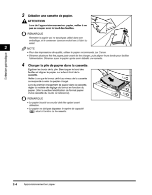 Page 148Approvisionnement en papier2-4
Entretien périodique
2
AT T E N T I O N
Lors de lapprovisionnement en papier, veiller à ne 
pas se couper avec le bord des feuilles.
REMARQUE
Remettre le papier qui ne serait pas utilisé dans son 
emballage, et le conserver dans un endroit sec à labri du 
soleil.
NOTE
•Pour des impressions de qualité, utiliser le papier recommandé par Canon.
Lors du premier chargement de papier dans la cassette, 
régler la molette de réglage du format en fonction du 
papier. (Voir la...