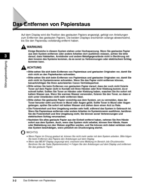 Page 242Das Entfernen von Papierstaus3-2
Störungsbeseitigung
3
Das Entfernen von Papierstaus
WARNUNG
Einige Bereiche in diesem System stehen unter Hochspannung. Wenn Sie gestautes Papier 
aus dem System entfernen oder andere Arbeiten dort ausführen müssen, achten Sie bitte 
darauf, dass Halsketten, Armbänder und andere Metallgegenstände nicht in Berührung mit 
dem Inneren des Systems kommen, da es sonst zu Verbrennungen oder elektrischem Schlag 
kommen kann.
ACHTUNG
•Bitte sehen Sie sich beim Entfernen von...