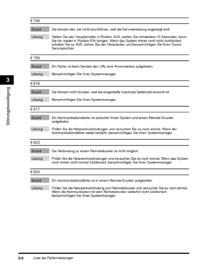 Page 248Liste der Fehlermeldungen3-8
Störungsbeseitigung
3
# 749
Grund Sie können den Job nicht durchführen, weil die Servicemeldung angezeigt wird.
Lösung Stellen Sie den Hauptschalter in Position  AUS, warten Sie mindestens 10 Sekunden, bevor 
Sie ihn wieder in Position EIN bringen. Wenn  das System immer noch nicht funktioniert, 
schalten Sie es AUS, ziehen Sie den Netz stecker und benachrichtigen Sie Ihren Canon 
Servicepartner.
# 759
Grund Ein Fehler ist beim Senden des URL eine Anwenderbox aufgetreten....