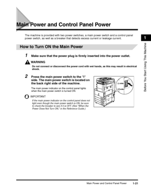 Page 47Main Power and Control Panel Power1-21
Before You Start Using This Machine
1
Main Power and Control Panel Power
The machine is provided with two power switches, a main power switch and a control panel 
power switch, as well as a breaker that  detects excess current or leakage current.
1Make sure that the power plug is firmly inserted into the power outlet.
WARNING
Do not connect or disconnect the power cord with wet hands, as this may result in electrical 
shock.
The main power indicator on the control...