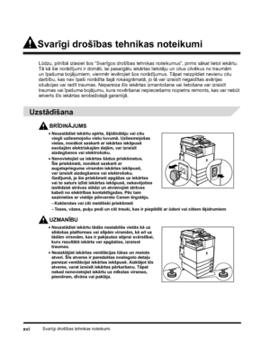 Page 18Svarīgi drošības tehnikas noteikumixvi
Svarīgi drošības tehnikas noteikumi
Lūdzu, pilnībā izlasiet šos “Svarīgos drošības tehnikas noteikumus”, pirms sākat lietot iekārtu. 
Tā kā šie norādījumi ir domāti, lai pasargātu iekārtas lietotāju un citus cilvēkus no traumām 
unīpašuma bojājumiem, vienmēr ievērojiet šos norādījumus. Tāpat neizpildiet nevienu citu 
darbību, kas nav īpaši norādīta šajā rokasgrāmatā, jo tā var izraisīt negaidītas avārijas 
situācijas vai radīt traumas. Nepareiza šīs iekārtas...