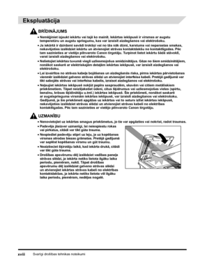 Page 20Svarīgi drošības tehnikas noteikumixviii
 
Ekspluatācija
BRĪDINĀJUMS
•Nemēģiniet izjaukt iekārtu vai tajā ko mainīt. Iekārtas iekšpusē ir virsmas ar augstu 
temperatūru un augstu spriegumu, kas var izraisīt aizdegšanos vai elektrošoku.
•Ja iekārtā ir dzirdami savādi trokšņi vai no tās nāk dūmi, karstums vai neparastas smakas, 
nekavējoties izslēdziet iekārtu un atvienojiet strāvas kontaktdakšu no kontaktligzdas. Pēc 
tam sazinieties ar vietējo pilnvaroto Canon tirgotāju. Turpinot lietot iekārtu šādā...