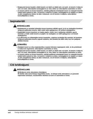 Page 24Svarīgi drošības tehnikas noteikumixxii
•Neizjauciet tonera kasetni, citādi toneris var izbirt un iekļūt acīs vai mutē. Ja toneris ir iekļuvis 
acīs vai mutē, nekavējoties izmazgājiet to ar vēsu ūdeni un nekavējoties sazinieties ar ārstu.
•Ja toneris izbirst no tonera kasetnes, nekādā gadījumā neieelpojiet toneri un neļaujiet tonerim 
nokļūt tiešā saskarē ar ādu. Ja toneris ir nokļuvis uz ādas, nomazgājiet to ar ziepēm un ūdeni. 
Ja pēc mazgāšanas liekas, ka āda ir iekaisusi, vai arī toneris ir ieelpots,...