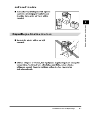 Page 37Uzstādīšanas vieta un ekspluatācija1-7
Pirms sākat lietot šo iekārtu
1
Iekārtas pārvietošana
■Ja iekārtu ir ieplānots pārvietot, iepriekš 
sazinieties ar vietējo pilnvaroto Canon 
tirgotāju. Nemēģiniet pārvietot iekārtu 
vienatnē.
.
 
Ekspluatācijas drošības noteikumi
■Nemēģiniet izjaukt iekārtu vai tajā 
ko mainīt.
■Iekārtas iekšpusē ir virsmas, kas ir pakļautas augstspriegumam un augstai 
temperatūrai. Tādēļ ievērojiet atbilstošu piesardzību, veicot iekārtas 
iekšpuses apskati. Neveiciet nekādas...