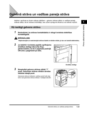 Page 51Galvenā strāva un vadības paneļa strāva1-21
Pirms sākat lietot šo iekārtu
1
Galvenā strāva un vadības paneļa strāva
Iekārta ir aprīkota ar diviem strāvas slēdžiem – galveno strāvas slēdzi un vadības paneļa 
strāvas slēdzi, kā arī strāvas drošinātāju, kas uztver sprieguma lēcienus vai strāvas noplūdi.
 
Kā ieslēgt galveno strāvu
1Nodrošiniet, ka strāvas kontaktdakša ir stingri ievietota elektrības 
kontaktligzdā.
BRĪDINĀJUMS
Nepievienojiet un neatvienojiet strāvas kabeli ar mitrām rokām, jo tas var...