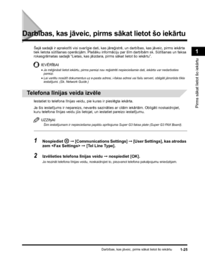 Page 55Darbības, kas jāveic, pirms sākat lietot šo iekārtu1-25
Pirms sākat lietot šo iekārtu
1
Darbības, kas jāveic, pirms sākat lietot šo iekārtu
Šajā sadaļā ir aprakstīti visi svarīgie dati, kas jāreģistrē, un darbības, kas jāveic, pirms iekārta 
tiek lietota sūtīšanas operācijām. Plašāku informāciju par šīm darbībām sk. Sūtīšanas un faksa 
rokasgrāmatas sadaļā “Lietas, kas jāizdara, pirms sākat lietot šo iekārtu”.
IEVĒRĪBAI
•Ja mēģināsit lietot iekārtu, pirms pareizi nav reģistrēti nepieciešamie dati,...