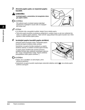 Page 66Papīra ievietošana2-4
Ikdienas apkope
2
3Atveriet papīra paku un izņemiet papīra 
kaudzīti.
UZMANĪBU
Ievietojot papīru, uzmanieties, lai nesagrieztu rokas 
gar papīra malām.
IEVĒRĪBAI
Pāri palikušo papīru ievietojiet atpakaļ oriģinālajā 
iepakojumā un glabājiet to sausā vietā, ko neapspīd 
tieši saules stari.
UZZIŅAI
•Lai izdrukām būtu visaugstākā kvalitāte, lietojiet Canon ieteikto papīru.
•Tieši pirms papīra kaudzītes ievietošanas pāršķirstiet to vairākas reizes un pēc tam nolīdziniet tās 
malas, lai...