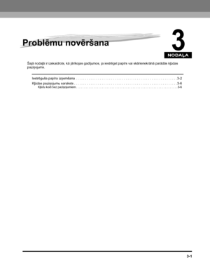 Page 73NODAĻA
3-1
3
Problēmu novēršana
Šajā nodaļā ir izskaidrots, kā jārīkojas gadījumos, ja iestrēgst papīrs vai skārienekrānā parādās kļūdas paziņojums.
Iestrēguša papīra izņemšana . . . . . . . . . . . . . . . . . . . . . . . . . . . . . . . . . . . . . . . . . . . . . . . . . . . . . . . 3-2
Kļūdas paziņojumu saraksts . . . . . . . . . . . . . . . . . . . . . . . . . . . . . . . . . . . . . . . . . . . . . . . . . . . . . . . . 3-6
Kļūdu kodi bez paziņojumiem . . . . . . . . . . . . . . . . . . . . . . . ....