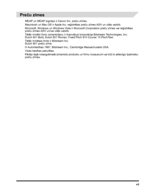 Page 9vii
Preču zīmes
MEAP un MEAP logotips ir Canon Inc. preču zīmes.
Macintosh un Mac OS ir Apple Inc. reģistrētas preču zīmes ASV un citās valstīs.
Microsoft, Windows un Windows Vista ir Microsoft Corporation preču zīmes vai reģistrētas 
preču zīmes ASV un/vai citās valstīs.
Tālāk minēto fontu izmantošanu ir licencējusi korporācija Bitstream Technologies, Inc. 
Dutch 801 Bold, Dutch 801 Roman, Fixed Pitch 810 Courier 10 Pitch/Text.
Tālāk minētais fonts ir Bitstream Inc.
Dutch 801 preču zīme.
© Autortiesības...