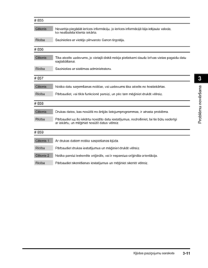 Page 83Kļūdas paziņojumu saraksts3-11
Problēmu novēršana
3
# 855 
Cēlonis Nevarēja piegādāt ierīces informāciju, jo ierīces informācijā bija iekļauta valoda, 
ko neatbalsta klienta iekārta.
 
Rīcība Sazinieties ar vietējo pilnvaroto Canon tirgotāju.
# 856 
Cēlonis Tika atcelts uzdevums, jo cietajā diskā nebija pietiekami daudz brīvas vietas pagaidu datu 
saglabāšanai.
 
Rīcība Sazinieties ar sistēmas administratoru.
# 857 
Cēlonis Notika datu saņemšanas noildze, vai uzdevums tika atcelts no hostiekārtas....