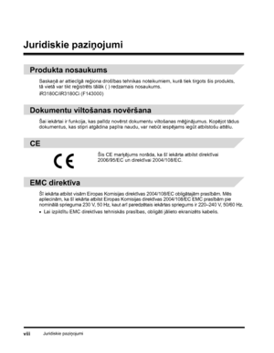 Page 10Juridiskie paziņojumiviii
Juridiskie paziņojumi
Produkta nosaukums
Saskaņā ar attiecīgā reģiona drošības tehnikas noteikumiem, kurā tiek tirgots šis produkts, 
tāvietā var tikt reģistrēts tālāk ( ) redzamais nosaukums.
iR3180C/iR3180Ci (F143000)
Dokumentu viltošanas novēršana
Šai iekārtai ir funkcija, kas palīdz novērst dokumentu viltošanas mēģinājumus. Kopējot tādus 
dokumentus, kas stipri atgādina papīra naudu, var nebūt iespējams iegūt atbilstošu attēlu.
CE
EMC direktīva
Šī iekārta atbilst visām...