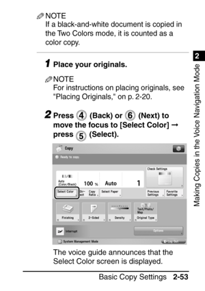 Page 1051
Basic Copy Settings2-53
2
Making Copies in the Voice Navigation Mode
NOTE
If a black-and-white document is copied in 
the Two Colors mode, it is counted as a 
color copy.
1Place your originals.
NOTE
For instructions on placing originals, see 
Placing Originals, on p. 2-20.
2Press   (Back) or   (Next) to 
move the focus to [Select Color]   
press  (Select).
The voice guide announces that the 
Select Color screen is displayed.
 