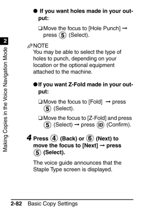 Page 134Making Copies in the Voice Navigation Mode
1
2
Basic Copy Settings
2-82 
 If you want holes made in your out-
put:
❑Move the focus to [Hole Punch]   
press  (Select).
NOTE
You may be able to select the type of 
holes to punch, depending on your 
location or the optional equipment 
attached to the machine.
 If you want Z-Fold made in your out-
put:
❑Move the focus to [Fold]    press 
 (Select).
❑ Move the focus to [Z-Fold] and press 
 (Select)   press   (Con ﬁrm).
4Press   (Back) or   (Next) to 
move...