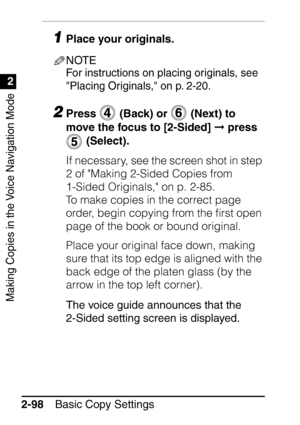 Page 150Making Copies in the Voice Navigation Mode
1
2
Basic Copy Settings
2-98
1Place your originals.
NOTE
For instructions on placing originals, see 
Placing Originals, on p. 2-20.
2Press   (Back) or   (Next) to 
move the focus to [2-Sided]   press 
 (Select).
If necessary, see the screen shot in step 
2 of Making 2-Sided Copies from 
1-Sided Originals, on p. 2-85.
To make copies in the correct page 
order, begin copying from the ﬁrst open 
page of the book or bound original.
Place your original face down,...