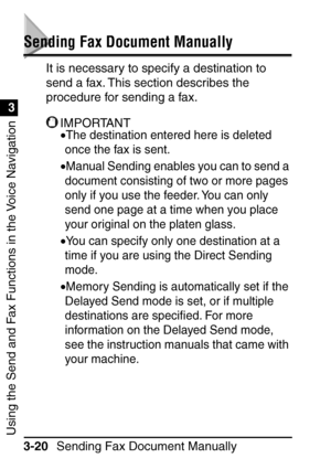 Page 176Sending Fax Document Manually
3-20
Using the Send and Fax Functions in the Voice Navigation
3
Sending Fax Document Manually
It is necessary to specify a destination to 
send a fax. This section describes the 
procedure for sending a fax.
IMPORTANT
•The destination entered here is deleted 
once the fax is sent.
•Manual Sending enables you can to send a 
document consisting of two or more pages 
only if you use the feeder. You can only 
send one page at a time when you place 
your original on the platen...