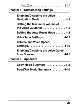 Page 9vii
Auto Zoom. . . . . . . . . . . . . . . . . . .  3-77
Chapter 4 Customizing SettingsEnabling/Disabling the Voice 
Navigation Mode  . . . . . . . . . . . . . . . .  4-2
Setting the Maximum Volume of 
the Voice Guidance  . . . . . . . . . . . . . .  4-5
Setting the Auto Reset Mode  . . . . . .  4-8
Voice Type Settings . . . . . . . . . . . . .  4-12
Volume and Voice Speed 
Settings . . . . . . . . . . . . . . . . . . . . . . .  4-15
Enabling/Disabling the Voice Guide 
from Speaker  . . . . . . . . . . ....