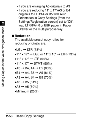 Page 110Making Copies in the Voice Navigation Mode
1
2
Basic Copy Settings
2-58
- If you are enlarging A5 originals to A3
- If you are reducing 11 x 17/A3 or B4 
originals to LTR/A4 or B5 with Auto 
Orientation in Copy Settings (from the 
Settings/Registration screen) set to Off, 
load LTRR/A4R or B5R paper in Paper 
Drawer or the multi purpose tray.
 Reduction
The available preset copy ratios for 
reducing originals are:
•LGL   LTR (78%)
• 11 x 17   LGL or 11 x 15   LTR (73%)
• 11 x 17   LTR (64%)
• 11 x...