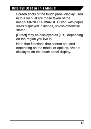 Page 13xi
Displays Used in This Manual
Screen shots of the touch panel display used 
in this manual are those taken of the 
imageRUNNER ADVANCE C5051 with paper 
sizes displayed in inches, unless otherwise 
stated.
[Direct] may be displayed as [1:1], depending 
on the region you live in.
Note that functions that cannot be used 
depending on the model or options, are not 
displayed on the touch panel display.
 