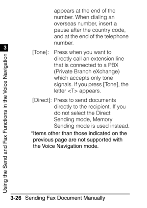 Page 182Using the Send and Fax Functions in the Voice Navigation
1
3
Sending Fax Document Manually
3-26 appears at the end of the 
number. When dialing an 
overseas number, insert a 
pause after the country code, 
and at the end of the telephone 
number.
[Tone]:  Press when you want to  directly call an extension line 
that is connected to a PBX 
(Private Branch eXchange) 
which accepts only tone 
signals. If you press [Tone], the 
letter  appears. 
[Direct]:  Press to send documents  directly to the recipient....