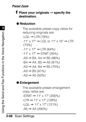 Page 224Using the Send and Fax Functions in the Voice Navigation
1
3
Scan Settings
3-68 Preset Zoom
1Place your originals 
 specify the 
destination.
 Reduction
The available preset copy ratios for 
reducing originals are:
-LGL   LTR (78%)
-11 x 17   LGL or 11 x 15   LTR 
(73%)
-11 x 17   LTR (64%)
-11 x 17   STMT (50%)
-A3   B4, A4   B5 (86%)
-B4   A4, B5   A5 (81%)
-A3   A4, B4   B5 (70%)
-A3   B5 (61%)
-A3   A5 (50%)
 Enlargement
The available preset enlargement 
copy ratios are:
-STMT   11 x...