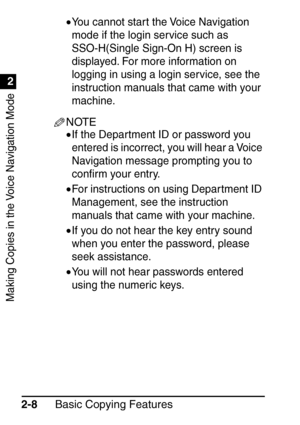 Page 60Making Copies in the Voice Navigation Mode
1
2
Basic Copying Features
2-8 •
You cannot start the Voice Navigation 
mode if the login service such as 
SSO-H(Single Sign-On H) screen is 
displayed. For more information on 
logging in using a login service, see the 
instruction manuals that came with your 
machine.
NOTE
•If the Department ID or password you 
entered is incorrect, you will hear a Voice 
Navigation message prompting you to 
con
ﬁrm your entry.
•For instructions on using Depar tment ID...