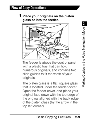 Page 611
Basic Copying Features2-9
2
Making Copies in the Voice Navigation Mode
Flow of Copy Operations
1Place your originals on the platen 
glass or into the feeder.
The feeder is above the control panel 
with a plastic tray that can hold 
numerous originals, and contains two 
slide guides to ﬁt the width of your 
originals.
The platen glass is a ﬂat, square glass 
that is located under the feeder cover. 
Open the feeder cover, and place your 
original face down with the top edge of 
the original aligned with...