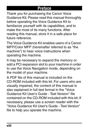 Page 10viii
Preface
Thank you for purchasing the Canon Voice 
Guidance Kit. Please read this manual thoroughly 
before operating the Voice Guidance Kit to 
familiarize yourself with its capabilities, and to 
make the most of its many functions. After 
reading this manual, store it in a safe place for 
future reference.
The Voice Guidance Kit enables users of a Canon 
MFP/Color MFP (hereinafter referred to as the 
machine) to hear voice instructions when 
operating the machine.
It may be necessary to expand the...