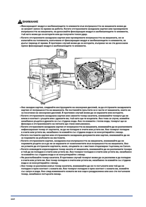 Page 28
xxvi

ВНИМАНИЕ

Фиксиращият модул и заобикалящите го елементи във вътре\fността на ма\fината може да 
се загреят силно по време на работа . Когато отстранявате заседнала хартия или проверявате 
вътре\fността на ма\fината, не докосвайте фиксиращия модул и заобикалящите го елементи, 
тъй като може да се изгорите или да получите токов удар .
Когато отстранявате заседнала хартия или проверявате вътре\fността на ма\fината, не се 
излагайте на топлината, излъчвана от фиксиращия модул и заобикалящите го...