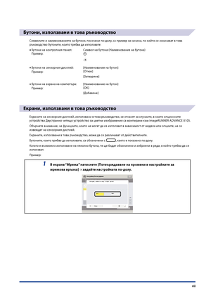 Page 9
vii

Бутони, използвани в това ръководство
Символите и наименованията на бутони, посо\fени по-долу, са пример за на\fина, по който се озна\fават в това 
ръководство бутоните, които трябва да използвате:Бутони на контролния панел:  Символ на бутона (Наименование на\п бутона)
Пример:
Бутони на сензорния дисплей: [Наименование на бутон]
Пример:[Отказ]
[Затваряне]
Бутони на екрана на компютъра:   [Наименование на бутон]
Пример:[OK]
[Добавяне]
Екрани, използвани в това ръководство
Екраните на сензорния...