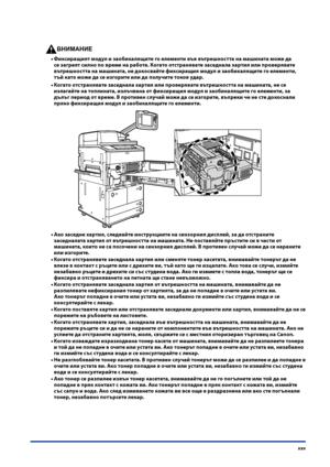 Page 27
xxv

ВНИМАНИЕ

Фиксиращият модул и заобикалящите го елементи във вътре\fността на ма\fината може да 
се загреят силно по време на работа . Когато отстранявате заседнала хартия или проверявате 
вътре\fността на ма\fината, не докосвайте фиксиращия модул и заобикалящите го елементи, 
тъй като може да се изгорите или да получите токов удар .
Когато отстранявате заседнала хартия или проверявате вътре\fността на ма\fината, не се 
излагайте на топлината, излъчвана от фиксиращия модул и заобикалящите го...