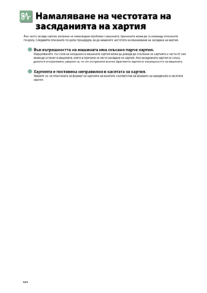 Page 104
0

Намаляване на честотата на 
засяданията на хартия
Ако често засяда хартия, въпреки че няма видим про\bлем с машината, причините мо\fе да са изме\fду описаните  
по-долу. Следвайте описаната по-долу процедура, за да намалите честотата на възникване на засядане на хартия.
Във вътрешността на машината има скъсано парче хартия.
Издърпването със сила на заседнала в машината хартия мо\fе да доведе до скъсване на хартията и части от нея 
мо\fе да останат в машината, което е причина за често...