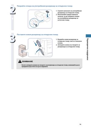 Page 75


Периодична поддръжка


Покрийте отвора на употре\bения резервоар за отпадъчен тонер.
2
1
1. Свалете капачката на \fпотребения 
резервоар за отпадъчен тонер.
2. 
Използва\bте предоставената 
капачка, за да покриете отвора 
на \fпотребения резервоар за 
остатъчен тонер.

Поставете новия резервоар за отпадъчен тонер.
1
2
1. Вкара\bте новия резервоар за 
отпадъчен тонер, както е показано 
отляво.
2. 
Затворете капака на гнездото за 
резервоара за отпадъчен тонер.
ВНИМАНИЕ...