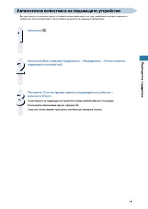 Page 79


Периодична поддръжка

Авто\fатично почистване на подаващото устройство
Ако оригиналите са зацапани или са се появили черни ивици върху тях след сканирането им чрез подаващото 
устройство, изпълнете автоматично почистване за ролките на подаващото устройство.

Натиснете .

Натиснете [Настройване/Поддръжка] → [Поддръжка] → [Почистване на 
подаващото устройство].

Поставете 0 листа празна хартия в подаващото устройство → 
натиснете [Старт].
Почистването на...